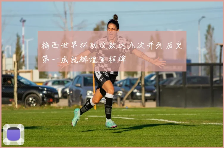梅西世界杯助攻数达九次并列历史第一成就辉煌里程碑