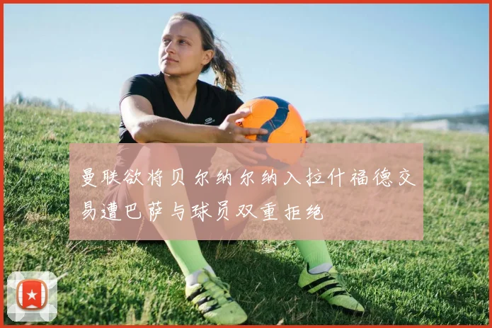 曼联欲将贝尔纳尔纳入拉什福德交易遭巴萨与球员双重拒绝