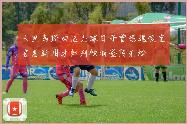 卡里乌斯回忆无球日子曾想退役直言看新闻才知利物浦签阿利松