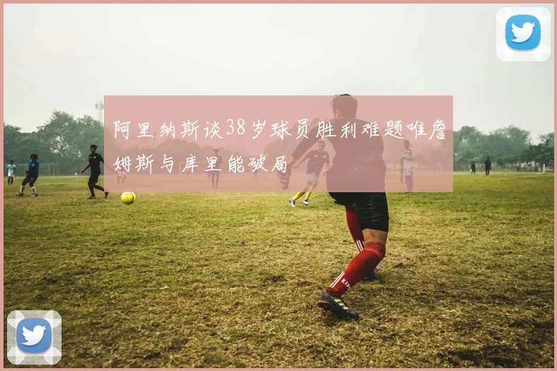 阿里纳斯谈38岁球员胜利难题唯詹姆斯与库里能破局