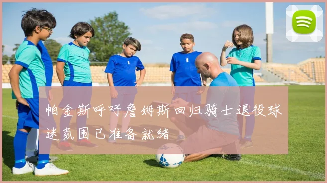 帕金斯呼吁詹姆斯回归骑士退役球迷氛围已准备就绪