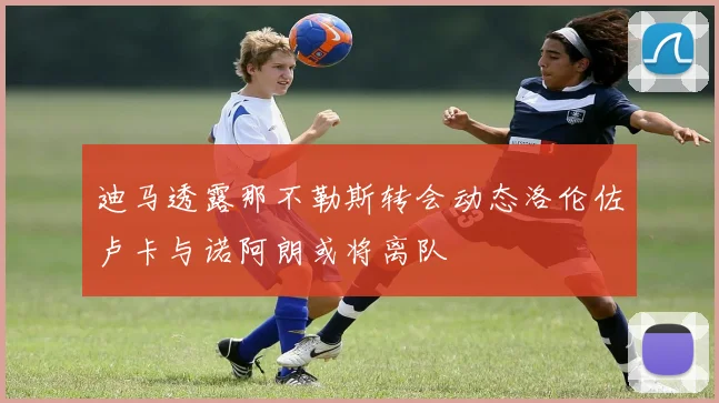 迪马透露那不勒斯转会动态洛伦佐卢卡与诺阿朗或将离队