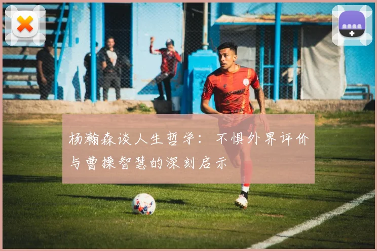 杨瀚森谈人生哲学：不惧外界评价与曹操智慧的深刻启示