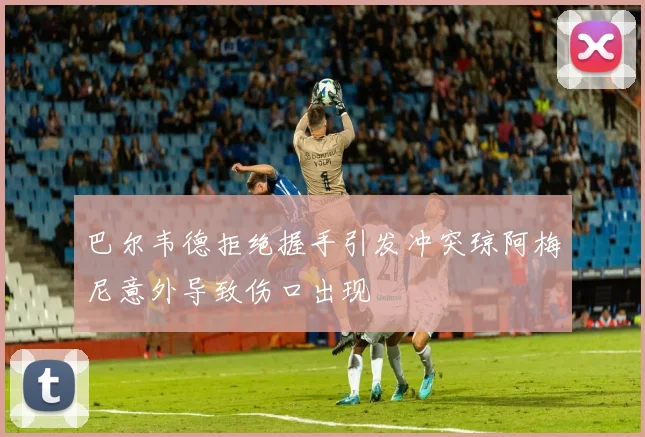 巴尔韦德拒绝握手引发冲突琼阿梅尼意外导致伤口出现