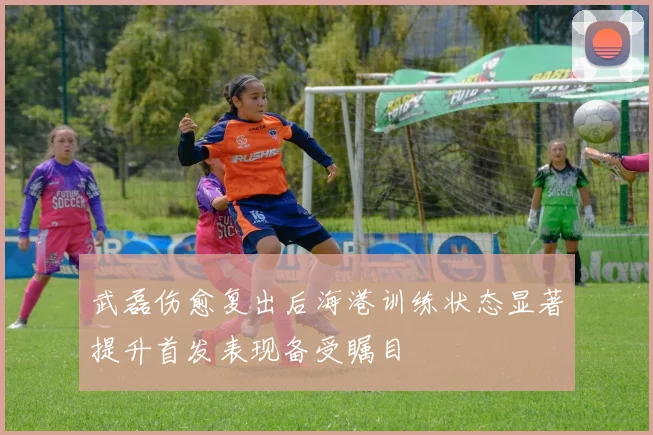武磊伤愈复出后海港训练状态显著提升首发表现备受瞩目