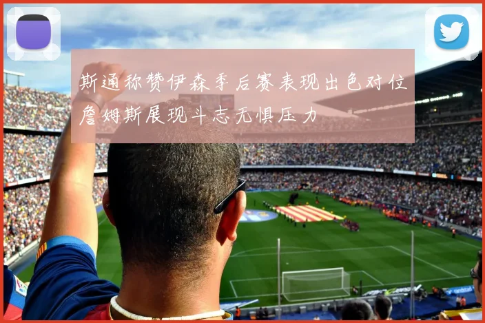 斯通称赞伊森季后赛表现出色对位詹姆斯展现斗志无惧压力