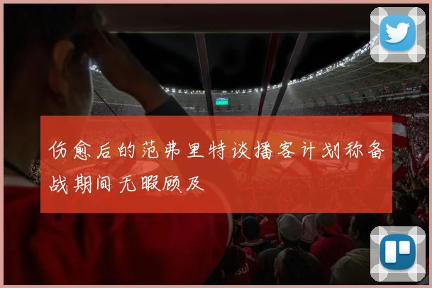 伤愈后的范弗里特谈播客计划称备战期间无暇顾及
