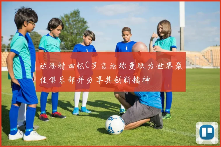 达洛特回忆C罗言论称曼联为世界最佳俱乐部并分享其创新精神