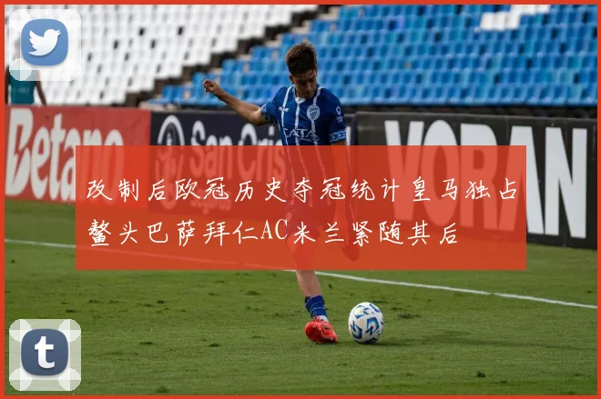 改制后欧冠历史夺冠统计皇马独占鳌头巴萨拜仁AC米兰紧随其后