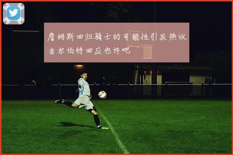 詹姆斯回归骑士的可能性引发热议吉尔伯特回应也许吧