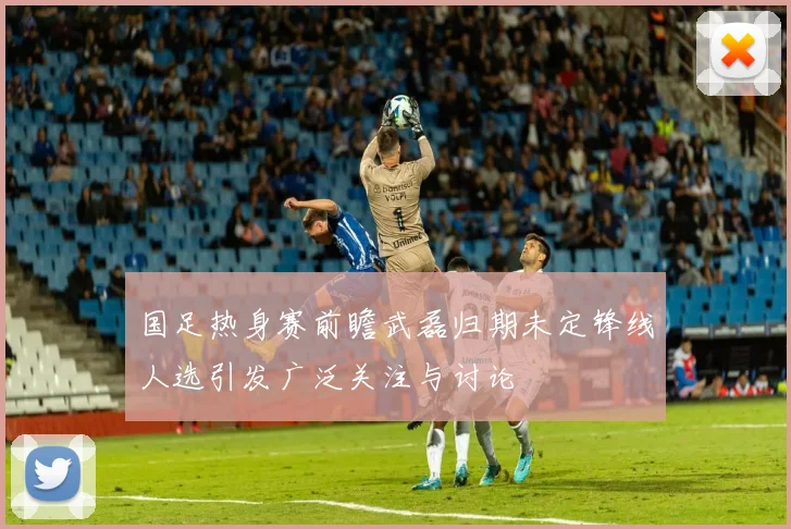 国足热身赛前瞻武磊归期未定锋线人选引发广泛关注与讨论