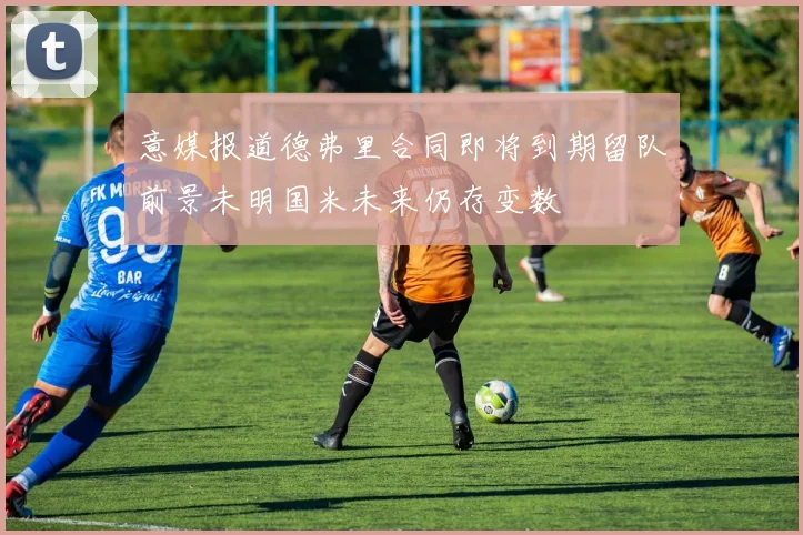 意媒报道德弗里合同即将到期留队前景未明国米未来仍存变数