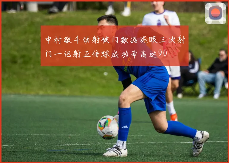 中村敬斗劲射破门数据亮眼三次射门一记射正传球成功率高达90