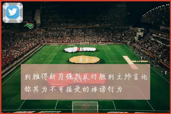 利雅得新月强烈反对胜利主帅言论称其为不可接受的诽谤行为