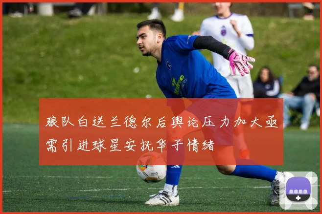 狼队白送兰德尔后舆论压力加大亟需引进球星安抚华子情绪
