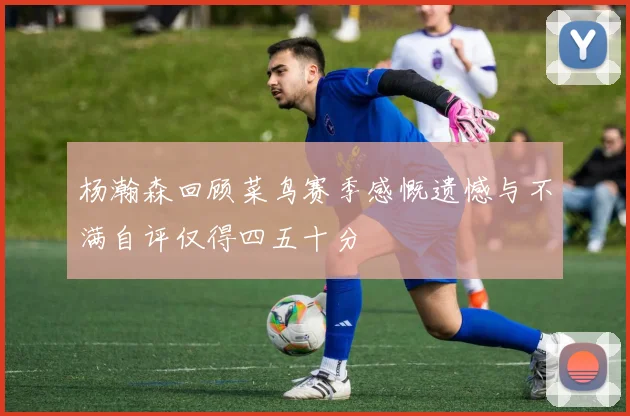 杨瀚森回顾菜鸟赛季感慨遗憾与不满自评仅得四五十分