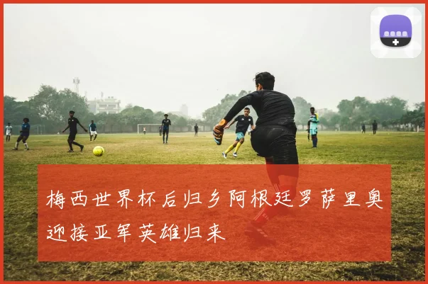 梅西世界杯后归乡阿根廷罗萨里奥迎接亚军英雄归来