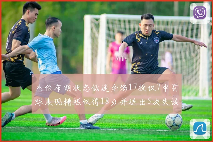 杰伦布朗状态低迷全场17投仅7中罚球表现糟糕仅得18分并送出5次失误