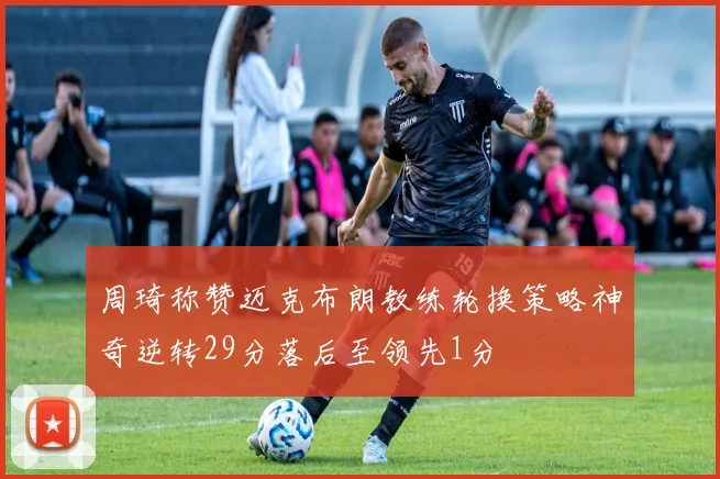 周琦称赞迈克布朗教练轮换策略神奇逆转29分落后至领先1分