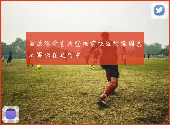 波波维奇首次登机前往纽约强调总决赛仍在进行中