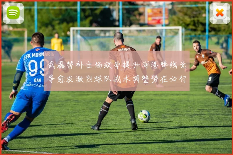 武磊替补出场效率提升海港锋线竞争愈发激烈球队战术调整势在必行