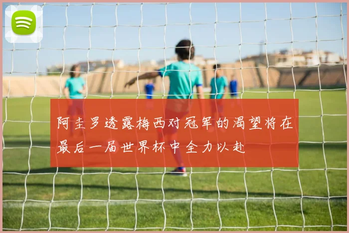 阿圭罗透露梅西对冠军的渴望将在最后一届世界杯中全力以赴