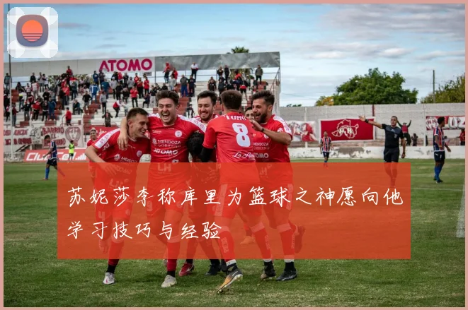 苏妮莎李称库里为篮球之神愿向他学习技巧与经验