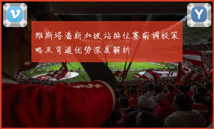 维斯塔潘新加坡站排位赛前调校策略及弯道优势深度解析