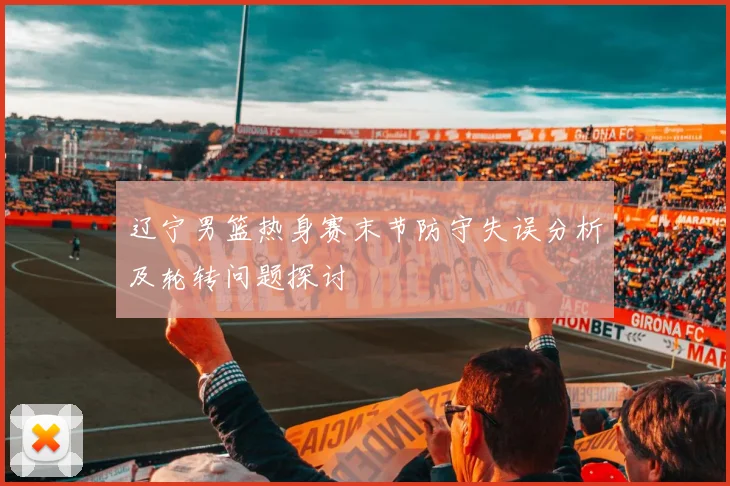 辽宁男篮热身赛末节防守失误分析及轮转问题探讨