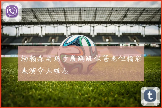 杨瀚森离场步履蹒跚似苍老但精彩表演令人难忘