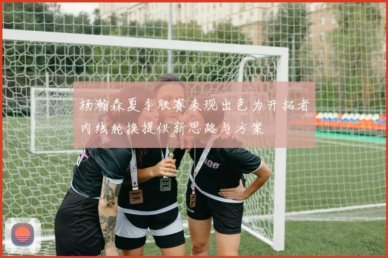 杨瀚森夏季联赛表现出色为开拓者内线轮换提供新思路与方案